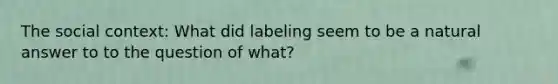 The social context: What did labeling seem to be a natural answer to to the question of what?