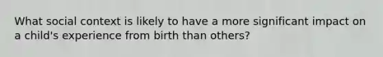 What social context is likely to have a more significant impact on a child's experience from birth than others?