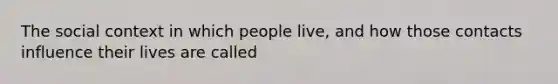 The social context in which people live, and how those contacts influence their lives are called