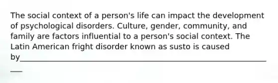 The social context of a person's life can impact the development of psychological disorders. Culture, gender, community, and family are factors influential to a person's social context. The Latin American fright disorder known as susto is caused by__________________________________________________________________