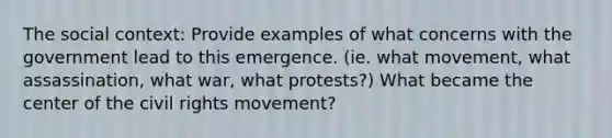 The social context: Provide examples of what concerns with the government lead to this emergence. (ie. what movement, what assassination, what war, what protests?) What became the center of the civil rights movement?