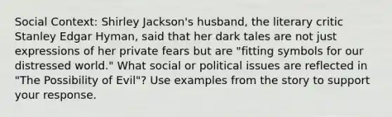 Social Context: Shirley Jackson's husband, the literary critic Stanley Edgar Hyman, said that her dark tales are not just expressions of her private fears but are "fitting symbols for our distressed world." What social or political issues are reflected in "The Possibility of Evil"? Use examples from the story to support your response.