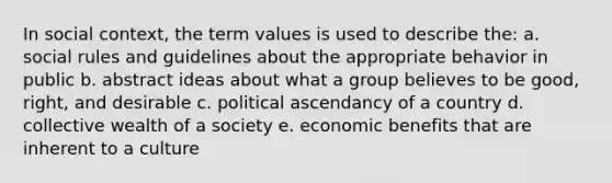 In social context, the term values is used to describe the: a. social rules and guidelines about the appropriate behavior in public b. abstract ideas about what a group believes to be good, right, and desirable c. political ascendancy of a country d. collective wealth of a society e. economic benefits that are inherent to a culture