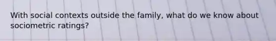 With social contexts outside the family, what do we know about sociometric ratings?