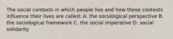 The social contexts in which people live and how those contexts influence their lives are called: A. the sociological perspective B. the sociological framework C. the social imperative D. social solidarity