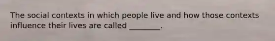 The social contexts in which people live and how those contexts influence their lives are called ________.