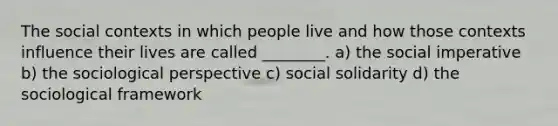 The social contexts in which people live and how those contexts influence their lives are called ________. a) the social imperative b) the sociological perspective c) social solidarity d) the sociological framework