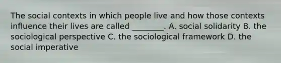 The social contexts in which people live and how those contexts influence their lives are called ________. A. social solidarity B. the sociological perspective C. the sociological framework D. the social imperative