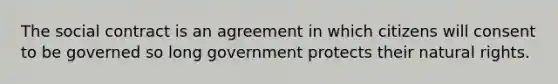 The social contract is an agreement in which citizens will consent to be governed so long government protects their natural rights.