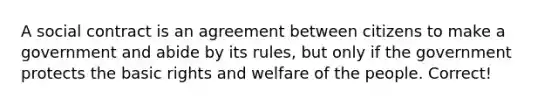 A social contract is an agreement between citizens to make a government and abide by its rules, but only if the government protects the basic rights and welfare of the people. Correct!