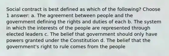 Social contract is best defined as which of the following? Choose 1 answer: a. The agreement between people and the government defining the rights and duties of each b. The system in which the interests of the people are represented through elected leaders c. The belief that government should only have powers granted under the Constitution d. The belief that the government's right to rule comes from the people