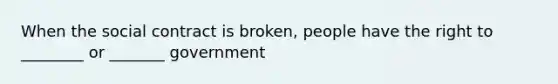 When the social contract is broken, people have the right to ________ or _______ government