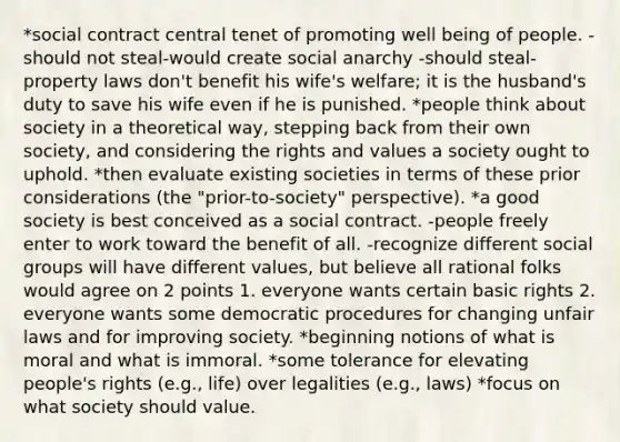 *social contract central tenet of promoting well being of people. -should not steal-would create social anarchy -should steal-property laws don't benefit his wife's welfare; it is the husband's duty to save his wife even if he is punished. *people think about society in a theoretical way, stepping back from their own society, and considering the rights and values a society ought to uphold. *then evaluate existing societies in terms of these prior considerations (the "prior-to-society" perspective). *a good society is best conceived as a social contract. -people freely enter to work toward the benefit of all. -recognize different social groups will have different values, but believe all rational folks would agree on 2 points 1. everyone wants certain basic rights 2. everyone wants some democratic procedures for changing unfair laws and for improving society. *beginning notions of what is moral and what is immoral. *some tolerance for elevating people's rights (e.g., life) over legalities (e.g., laws) *focus on what society should value.