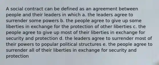 A social contract can be defined as an agreement between people and their leaders in which a. the leaders agree to surrender some powers b. the people agree to give up some liberties in exchange for the protection of other liberties c. the people agree to give up most of their liberties in exchange for security and protection d. the leaders agree to surrender most of their powers to popular political structures e. the people agree to surrender all of their liberties in exchange for security and protection