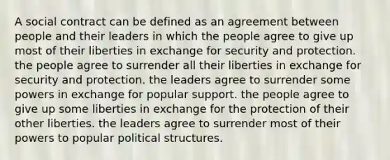 A social contract can be defined as an agreement between people and their leaders in which the people agree to give up most of their liberties in exchange for security and protection. the people agree to surrender all their liberties in exchange for security and protection. the leaders agree to surrender some powers in exchange for popular support. the people agree to give up some liberties in exchange for the protection of their other liberties. the leaders agree to surrender most of their powers to popular political structures.