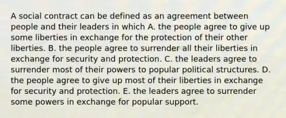 A social contract can be defined as an agreement between people and their leaders in which A. the people agree to give up some liberties in exchange for the protection of their other liberties. B. the people agree to surrender all their liberties in exchange for security and protection. C. the leaders agree to surrender most of their powers to popular political structures. D. the people agree to give up most of their liberties in exchange for security and protection. E. the leaders agree to surrender some powers in exchange for popular support.