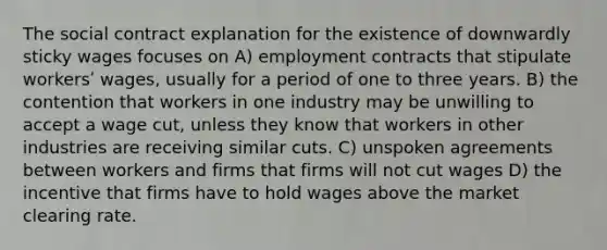 The social contract explanation for the existence of downwardly sticky wages focuses on A) employment contracts that stipulate workersʹ wages, usually for a period of one to three years. B) the contention that workers in one industry may be unwilling to accept a wage cut, unless they know that workers in other industries are receiving similar cuts. C) unspoken agreements between workers and firms that firms will not cut wages D) the incentive that firms have to hold wages above the market clearing rate.