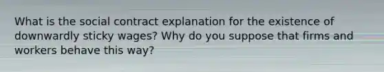 What is the social contract explanation for the existence of downwardly sticky wages? Why do you suppose that firms and workers behave this way?