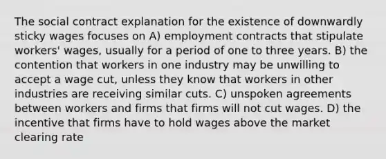 The social contract explanation for the existence of downwardly sticky wages focuses on A) employment contracts that stipulate workers' wages, usually for a period of one to three years. B) the contention that workers in one industry may be unwilling to accept a wage cut, unless they know that workers in other industries are receiving similar cuts. C) unspoken agreements between workers and firms that firms will not cut wages. D) the incentive that firms have to hold wages above the market clearing rate