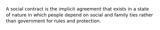 A social contract is the implicit agreement that exists in a state of nature in which people depend on social and family ties rather than government for rules and protection.