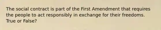 The social contract is part of the First Amendment that requires the people to act responsibly in exchange for their freedoms. True or False?