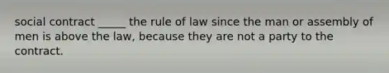 social contract _____ the rule of law since the man or assembly of men is above the law, because they are not a party to the contract.