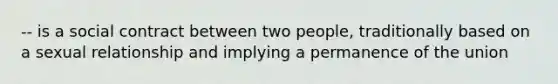 -- is a social contract between two people, traditionally based on a sexual relationship and implying a permanence of the union