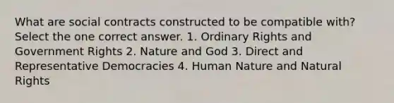 What are social contracts constructed to be compatible with? Select the one correct answer. 1. Ordinary Rights and Government Rights 2. Nature and God 3. Direct and Representative Democracies 4. Human Nature and Natural Rights