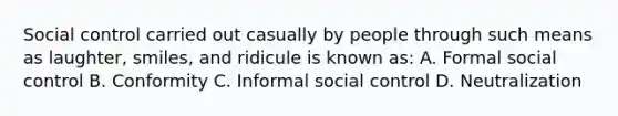 Social control carried out casually by people through such means as laughter, smiles, and ridicule is known as: A. Formal social control B. Conformity C. Informal social control D. Neutralization