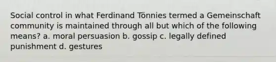 Social control in what Ferdinand Tönnies termed a Gemeinschaft community is maintained through all but which of the following means? a. moral persuasion b. gossip c. legally defined punishment d. gestures