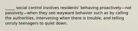 _____ social control involves residents' behaving proactively—not passively—when they see wayward behavior such as by calling the authorities, intervening when there is trouble, and telling unruly teenagers to quiet down.