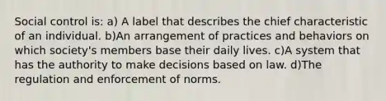 Social control is: a) A label that describes the chief characteristic of an individual. b)An arrangement of practices and behaviors on which society's members base their daily lives. c)A system that has the authority to make decisions based on law. d)The regulation and enforcement of norms.