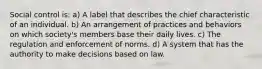 Social control is: a) A label that describes the chief characteristic of an individual. b) An arrangement of practices and behaviors on which society's members base their daily lives. c) The regulation and enforcement of norms. d) A system that has the authority to make decisions based on law.