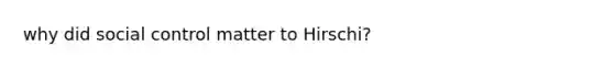 why did social control matter to Hirschi?