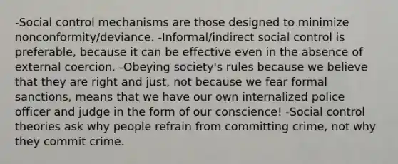 -Social control mechanisms are those designed to minimize nonconformity/deviance. -Informal/indirect social control is preferable, because it can be effective even in the absence of external coercion. -Obeying society's rules because we believe that they are right and just, not because we fear formal sanctions, means that we have our own internalized police officer and judge in the form of our conscience! -Social control theories ask why people refrain from committing crime, not why they commit crime.