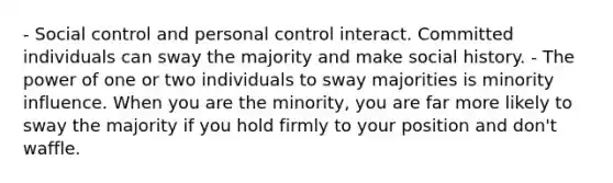 - Social control and personal control interact. Committed individuals can sway the majority and make social history. - The power of one or two individuals to sway majorities is minority influence. When you are the minority, you are far more likely to sway the majority if you hold firmly to your position and don't waffle.