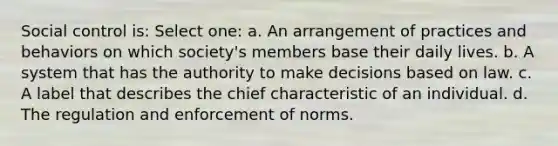 Social control is: Select one: a. An arrangement of practices and behaviors on which society's members base their daily lives. b. A system that has the authority to make decisions based on law. c. A label that describes the chief characteristic of an individual. d. The regulation and enforcement of norms.