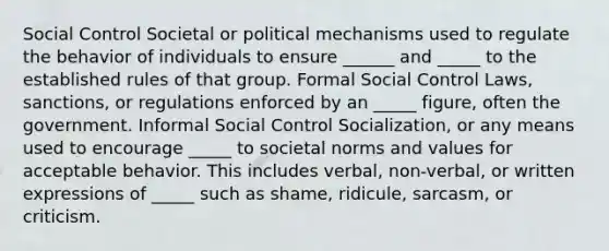 Social Control Societal or political mechanisms used to regulate the behavior of individuals to ensure ______ and _____ to the established rules of that group. Formal Social Control Laws, sanctions, or regulations enforced by an _____ figure, often the government. Informal Social Control Socialization, or any means used to encourage _____ to societal norms and values for acceptable behavior. This includes verbal, non-verbal, or written expressions of _____ such as shame, ridicule, sarcasm, or criticism.