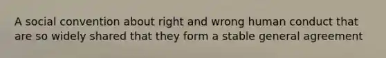 A social convention about right and wrong human conduct that are so widely shared that they form a stable general agreement