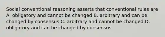 Social conventional reasoning asserts that conventional rules are A. obligatory and cannot be changed B. arbitrary and can be changed by consensus C. arbitrary and cannot be changed D. obligatory and can be changed by consensus