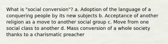 What is "social conversion"? a. Adoption of the language of a conquering people by its new subjects b. Acceptance of another religion as a move to another social group c. Move from one social class to another d. Mass conversion of a whole society thanks to a charismatic preacher