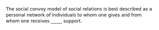 The social convoy model of social relations is best described as a personal network of individuals to whom one gives and from whom one receives _____ support.