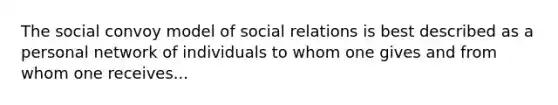 The social convoy model of social relations is best described as a personal network of individuals to whom one gives and from whom one receives...