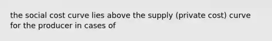 the social cost curve lies above the supply (private cost) curve for the producer in cases of