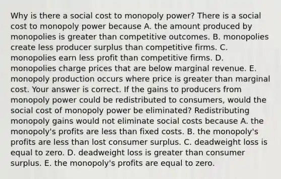 Why is there a social cost to monopoly​ power? There is a social cost to monopoly power because A. the amount produced by monopolies is greater than competitive outcomes. B. monopolies create less producer surplus than competitive firms. C. monopolies earn less profit than competitive firms. D. monopolies charge prices that are below marginal revenue. E. monopoly production occurs where price is greater than marginal cost. Your answer is correct. If the gains to producers from monopoly power could be redistributed to​ consumers, would the social cost of monopoly power be​ eliminated? Redistributing monopoly gains would not eliminate social costs because A. the​ monopoly's profits are less than fixed costs. B. the​ monopoly's profits are less than lost consumer surplus. C. deadweight loss is equal to zero. D. deadweight loss is greater than consumer surplus. E. the​ monopoly's profits are equal to zero.