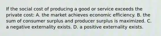 If the social cost of producing a good or service exceeds the private cost: A. the market achieves economic efficiency. B. the sum of consumer surplus and producer surplus is maximized. C. a negative externality exists. D. a positive externality exists.