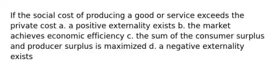 If the social cost of producing a good or service exceeds the private cost a. a positive externality exists b. the market achieves economic efficiency c. the sum of the consumer surplus and producer surplus is maximized d. a negative externality exists