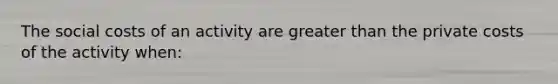 The social costs of an activity are <a href='https://www.questionai.com/knowledge/ktgHnBD4o3-greater-than' class='anchor-knowledge'>greater than</a> the private costs of the activity when: