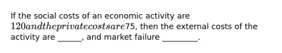 If the social costs of an economic activity are 120 and the private costs are75, then the external costs of the activity are ______, and market failure _________.