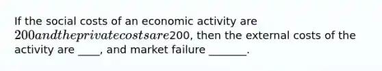 If the social costs of an economic activity are 200 and the private costs are200, then the external costs of the activity are ____, and market failure _______.